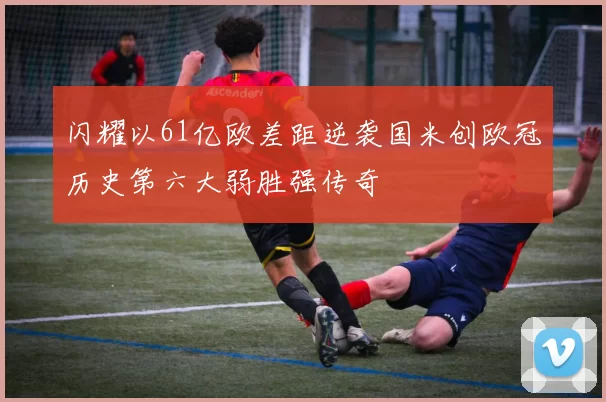 闪耀以61亿欧差距逆袭国米创欧冠历史第六大弱胜强传奇