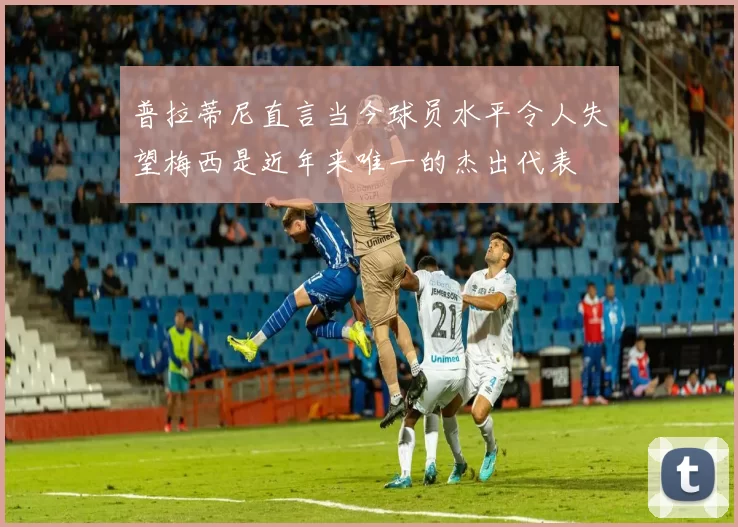 普拉蒂尼直言当今球员水平令人失望梅西是近年来唯一的杰出代表