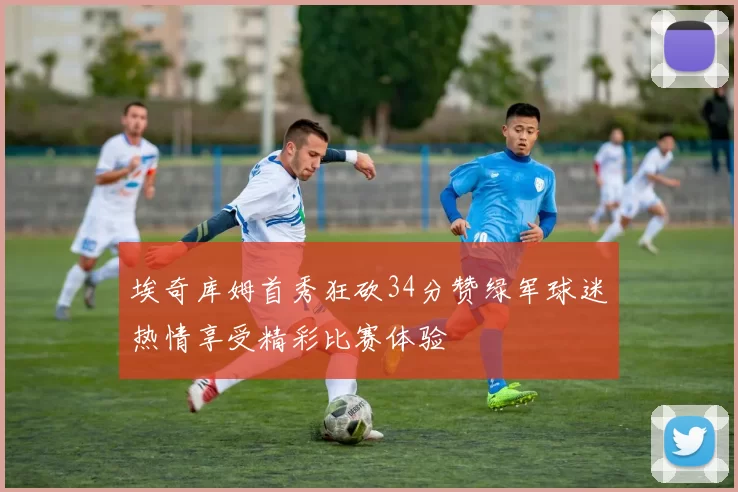 埃奇库姆首秀狂砍34分赞绿军球迷热情享受精彩比赛体验
