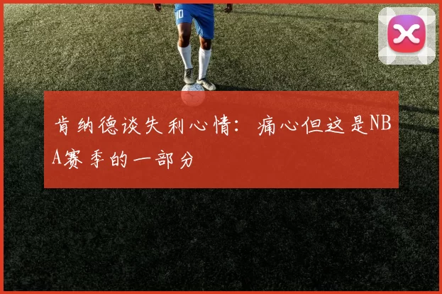肯纳德谈失利心情：痛心但这是NBA赛季的一部分