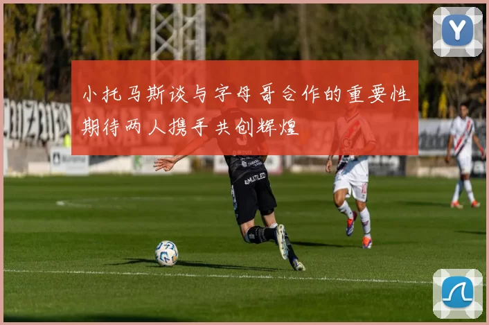小托马斯谈与字母哥合作的重要性期待两人携手共创辉煌