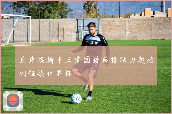 丘库埃梅卡三重国籍或将助力奥地利征战世界杯