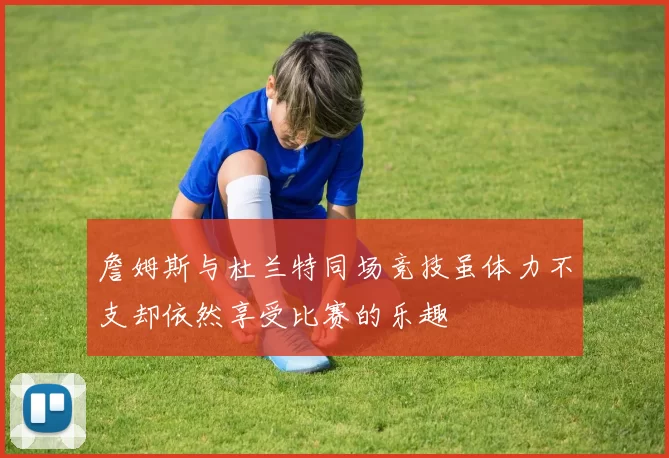 詹姆斯与杜兰特同场竞技虽体力不支却依然享受比赛的乐趣