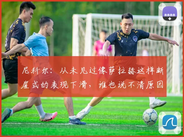 尼科尔：从未见过像萨拉赫这样断崖式的表现下滑，谁也说不清原因