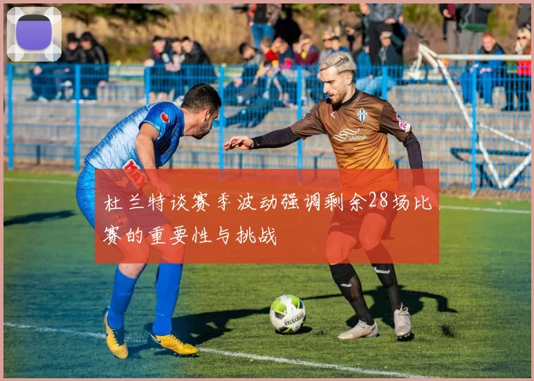 杜兰特谈赛季波动强调剩余28场比赛的重要性与挑战