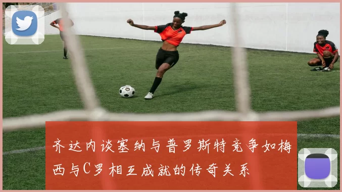 齐达内谈塞纳与普罗斯特竞争如梅西与C罗相互成就的传奇关系