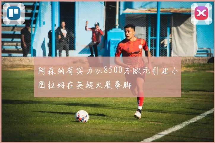 阿森纳有实力以8500万欧元引进小图拉姆在英超大展拳脚