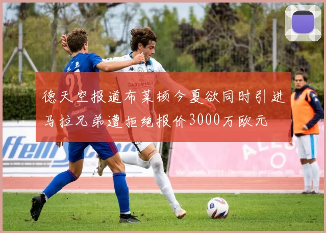 德天空报道布莱顿今夏欲同时引进马拉兄弟遭拒绝报价3000万欧元